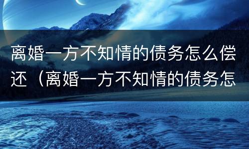 离婚一方不知情的债务怎么偿还（离婚一方不知情的债务怎么偿还呢）