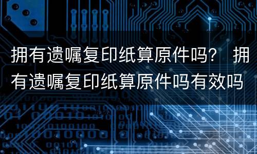 拥有遗嘱复印纸算原件吗？ 拥有遗嘱复印纸算原件吗有效吗