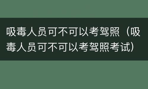 吸毒人员可不可以考驾照（吸毒人员可不可以考驾照考试）