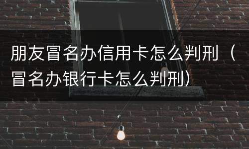 朋友冒名办信用卡怎么判刑（冒名办银行卡怎么判刑）