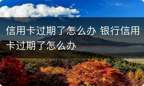 信用卡过期了怎么办 银行信用卡过期了怎么办