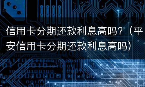信用卡分期还款利息高吗?（平安信用卡分期还款利息高吗）