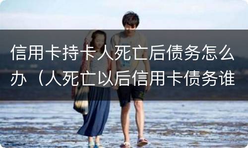 信用卡持卡人死亡后债务怎么办（人死亡以后信用卡债务谁还）