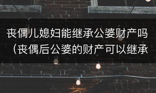 丧偶儿媳妇能继承公婆财产吗（丧偶后公婆的财产可以继承吗）