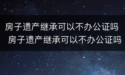 房子遗产继承可以不办公证吗 房子遗产继承可以不办公证吗北京