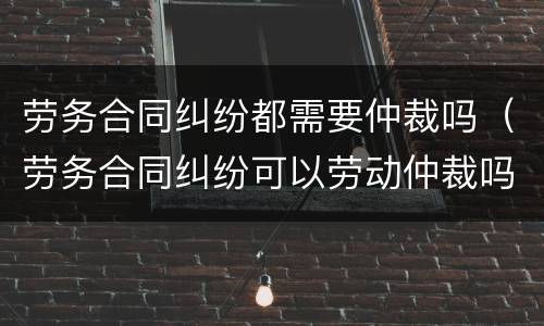 劳务合同纠纷都需要仲裁吗（劳务合同纠纷可以劳动仲裁吗）