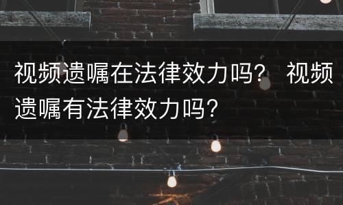 视频遗嘱在法律效力吗？ 视频遗嘱有法律效力吗?