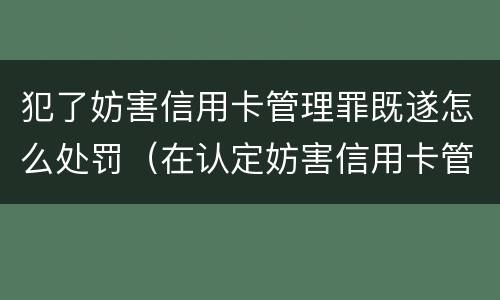 犯了妨害信用卡管理罪既遂怎么处罚（在认定妨害信用卡管理罪时,要注意窃取）