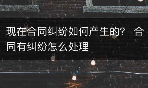 现在合同纠纷如何产生的？ 合同有纠纷怎么处理
