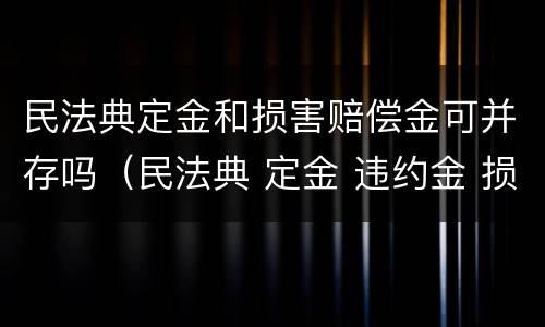 民法典定金和损害赔偿金可并存吗（民法典 定金 违约金 损失）