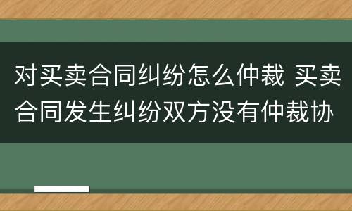 对买卖合同纠纷怎么仲裁 买卖合同发生纠纷双方没有仲裁协议