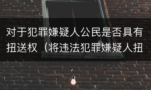 对于犯罪嫌疑人公民是否具有扭送权（将违法犯罪嫌疑人扭送至公安机关的行为不属于什么）