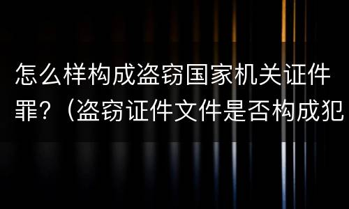 怎么样构成盗窃国家机关证件罪?（盗窃证件文件是否构成犯罪）