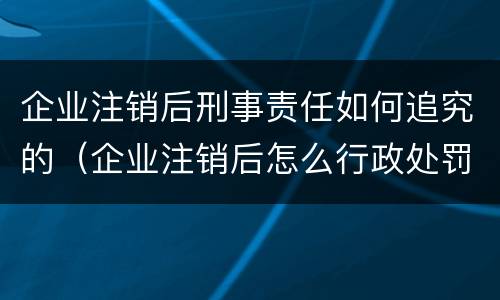 企业注销后刑事责任如何追究的（企业注销后怎么行政处罚）