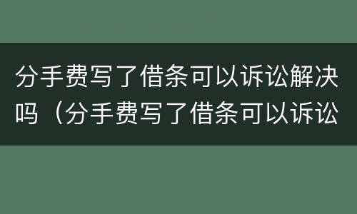 分手费写了借条可以诉讼解决吗（分手费写了借条可以诉讼解决吗有效吗）