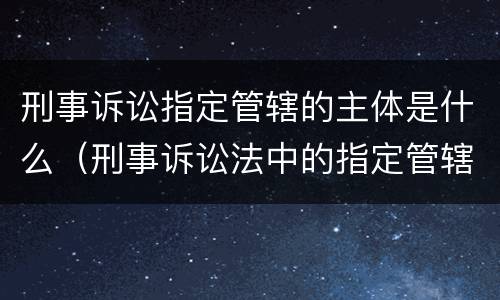 刑事诉讼指定管辖的主体是什么（刑事诉讼法中的指定管辖）