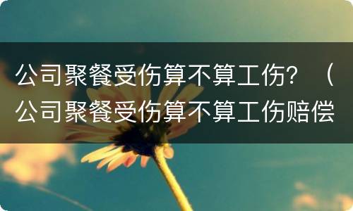 公司聚餐受伤算不算工伤？（公司聚餐受伤算不算工伤赔偿）