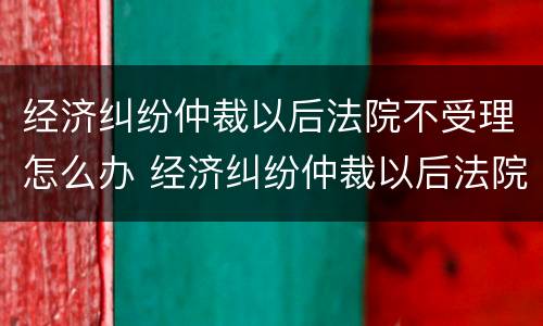 经济纠纷仲裁以后法院不受理怎么办 经济纠纷仲裁以后法院不受理怎么办理