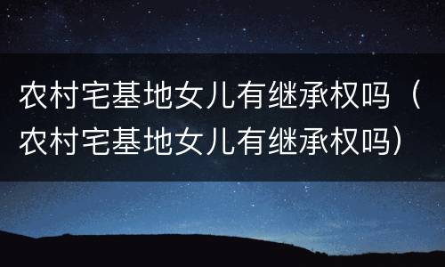 农村宅基地女儿有继承权吗（农村宅基地女儿有继承权吗）
