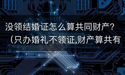 没领结婚证怎么算共同财产？（只办婚礼不领证,财产算共有的吗）