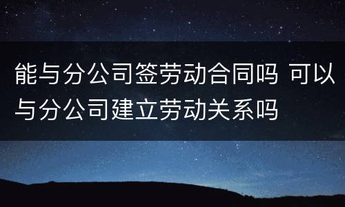 能与分公司签劳动合同吗 可以与分公司建立劳动关系吗