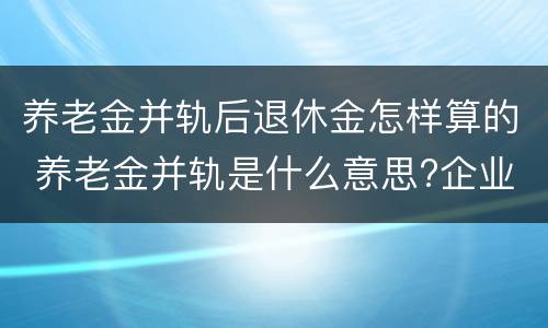 养老金并轨后退休金怎样算的 养老金并轨是什么意思?企业退休养老金并轨方案时间表