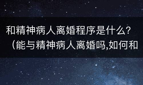 和精神病人离婚程序是什么？（能与精神病人离婚吗,如何和精神病人离婚）