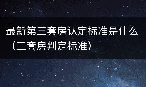 最新第三套房认定标准是什么（三套房判定标准）
