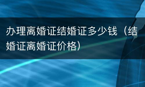 办理离婚证结婚证多少钱（结婚证离婚证价格）