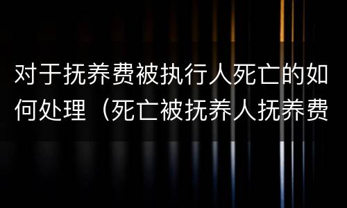 对于抚养费被执行人死亡的如何处理（死亡被抚养人抚养费计算标准）