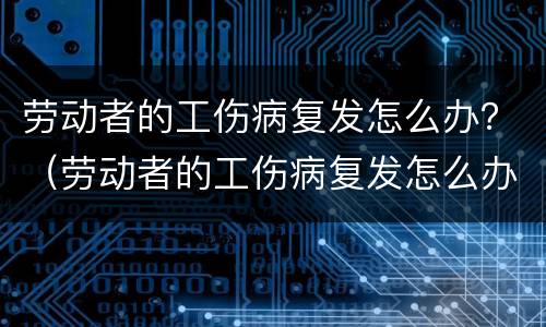 劳动者的工伤病复发怎么办？（劳动者的工伤病复发怎么办手续）