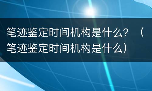 笔迹鉴定时间机构是什么？（笔迹鉴定时间机构是什么）
