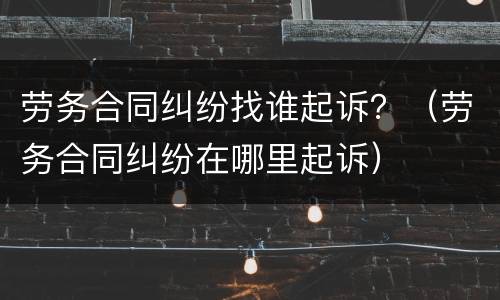 劳务合同纠纷找谁起诉？（劳务合同纠纷在哪里起诉）