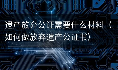 遗产放弃公证需要什么材料（如何做放弃遗产公证书）
