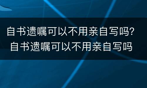 自书遗嘱可以不用亲自写吗？ 自书遗嘱可以不用亲自写吗