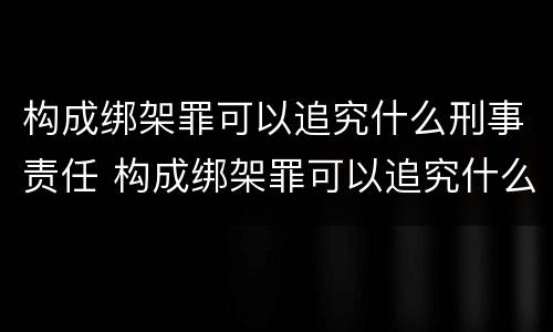 构成绑架罪可以追究什么刑事责任 构成绑架罪可以追究什么刑事责任案件