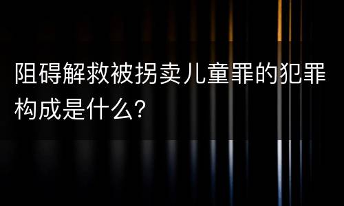 阻碍解救被拐卖儿童罪的犯罪构成是什么？
