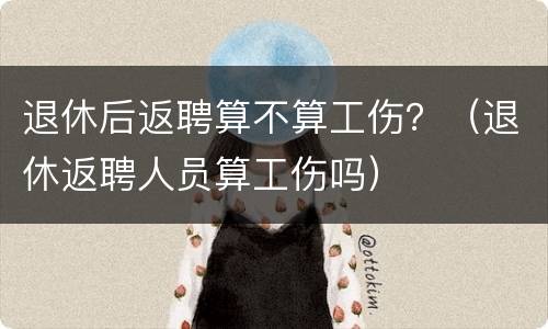 退休后返聘算不算工伤？（退休返聘人员算工伤吗）