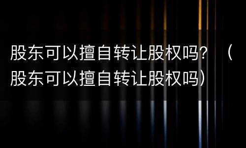 股东可以擅自转让股权吗？（股东可以擅自转让股权吗）