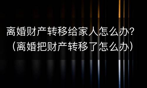 离婚财产转移给家人怎么办？（离婚把财产转移了怎么办）