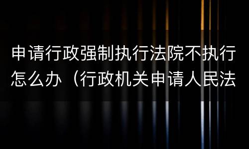 申请行政强制执行法院不执行怎么办（行政机关申请人民法院强制执行不需要）