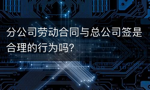 分公司劳动合同与总公司签是合理的行为吗？