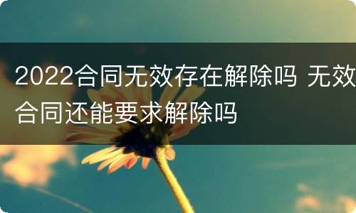 2022合同无效存在解除吗 无效合同还能要求解除吗