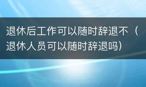退休后工作可以随时辞退不（退休人员可以随时辞退吗）