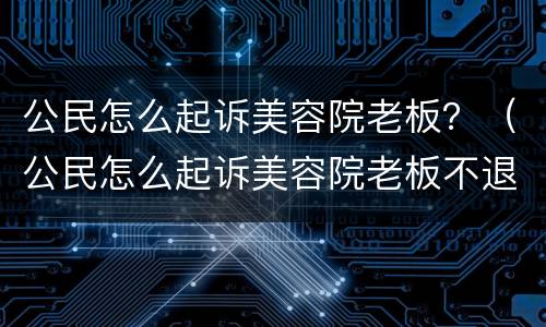 公民怎么起诉美容院老板？（公民怎么起诉美容院老板不退钱）