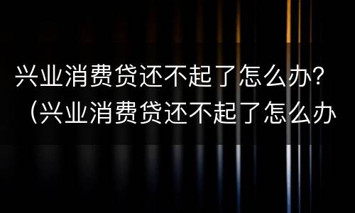 兴业消费贷还不起了怎么办？（兴业消费贷还不起了怎么办上门催收）