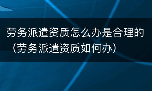 劳务派遣资质怎么办是合理的（劳务派遣资质如何办）
