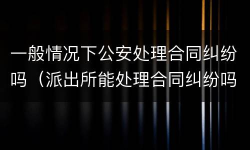 一般情况下公安处理合同纠纷吗（派出所能处理合同纠纷吗）
