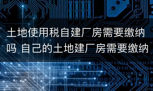 土地使用税自建厂房需要缴纳吗 自己的土地建厂房需要缴纳税款吗