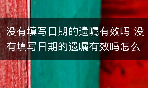 没有填写日期的遗嘱有效吗 没有填写日期的遗嘱有效吗怎么办
